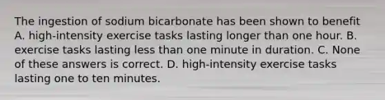 The ingestion of sodium bicarbonate has been shown to benefit A. high-intensity exercise tasks lasting longer than one hour. B. exercise tasks lasting less than one minute in duration. C. None of these answers is correct. D. high-intensity exercise tasks lasting one to ten minutes.