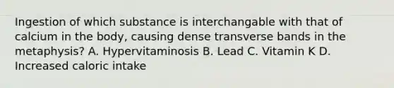 Ingestion of which substance is interchangable with that of calcium in the body, causing dense transverse bands in the metaphysis? A. Hypervitaminosis B. Lead C. Vitamin K D. Increased caloric intake