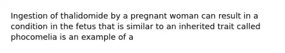 Ingestion of thalidomide by a pregnant woman can result in a condition in the fetus that is similar to an inherited trait called phocomelia is an example of a