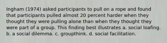 Ingham (1974) asked participants to pull on a rope and found that participants pulled almost 20 percent harder when they thought they were pulling alone than when they thought they were part of a group. This finding best illustrates a. social loafing. b. a social dilemma. c. groupthink. d. social facilitation.