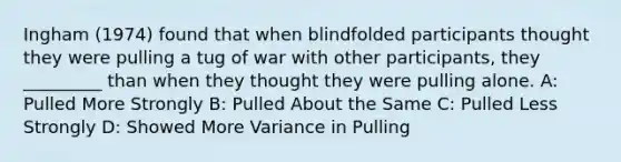 Ingham (1974) found that when blindfolded participants thought they were pulling a tug of war with other participants, they _________ than when they thought they were pulling alone. A: Pulled More Strongly B: Pulled About the Same C: Pulled Less Strongly D: Showed More Variance in Pulling