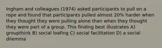 Ingham and colleagues (1974) asked participants to pull on a rope and found that participants pulled almost 20% harder when they thought they were pulling alone than when they thought they were part of a group. This finding best illustrates A) groupthink B) social loafing C) social facilitation D) a social dilemma