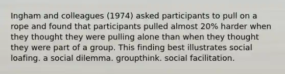 Ingham and colleagues (1974) asked participants to pull on a rope and found that participants pulled almost 20% harder when they thought they were pulling alone than when they thought they were part of a group. This finding best illustrates social loafing. a social dilemma. groupthink. social facilitation.