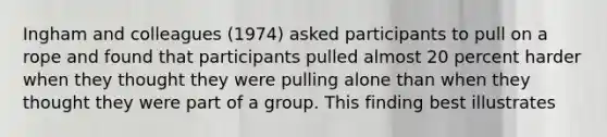 Ingham and colleagues (1974) asked participants to pull on a rope and found that participants pulled almost 20 percent harder when they thought they were pulling alone than when they thought they were part of a group. This finding best illustrates