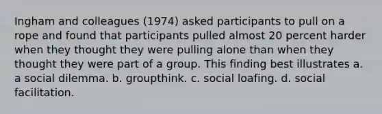 ​Ingham and colleagues (1974) asked participants to pull on a rope and found that participants pulled almost 20 percent harder when they thought they were pulling alone than when they thought they were part of a group. This finding best illustrates a. a social dilemma. b. groupthink. c. social loafing. d. social facilitation.