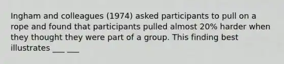 Ingham and colleagues (1974) asked participants to pull on a rope and found that participants pulled almost 20% harder when they thought they were part of a group. This finding best illustrates ___ ___