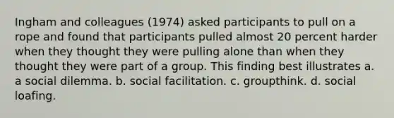 ​Ingham and colleagues (1974) asked participants to pull on a rope and found that participants pulled almost 20 percent harder when they thought they were pulling alone than when they thought they were part of a group. This finding best illustrates a. a social dilemma. b. social facilitation. c. groupthink. d. social loafing.