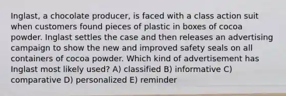 Inglast, a chocolate producer, is faced with a class action suit when customers found pieces of plastic in boxes of cocoa powder. Inglast settles the case and then releases an advertising campaign to show the new and improved safety seals on all containers of cocoa powder. Which kind of advertisement has Inglast most likely used? A) classified B) informative C) comparative D) personalized E) reminder