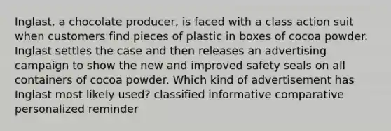 Inglast, a chocolate producer, is faced with a class action suit when customers find pieces of plastic in boxes of cocoa powder. Inglast settles the case and then releases an advertising campaign to show the new and improved safety seals on all containers of cocoa powder. Which kind of advertisement has Inglast most likely used? classified informative comparative personalized reminder