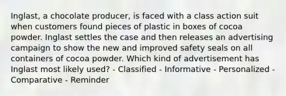 Inglast, a chocolate producer, is faced with a class action suit when customers found pieces of plastic in boxes of cocoa powder. Inglast settles the case and then releases an advertising campaign to show the new and improved safety seals on all containers of cocoa powder. Which kind of advertisement has Inglast most likely used? - Classified - Informative - Personalized - Comparative - Reminder