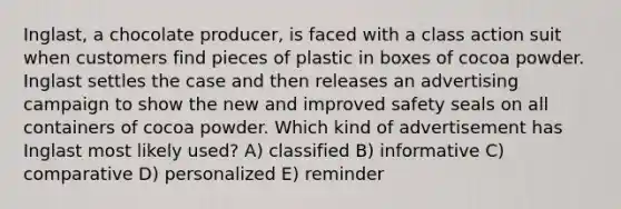 Inglast, a chocolate producer, is faced with a class action suit when customers find pieces of plastic in boxes of cocoa powder. Inglast settles the case and then releases an advertising campaign to show the new and improved safety seals on all containers of cocoa powder. Which kind of advertisement has Inglast most likely used? A) classified B) informative C) comparative D) personalized E) reminder