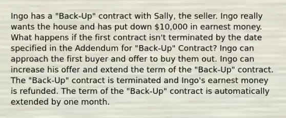 Ingo has a "Back-Up" contract with Sally, the seller. Ingo really wants the house and has put down 10,000 in earnest money. What happens if the first contract isn't terminated by the date specified in the Addendum for "Back-Up" Contract? Ingo can approach the first buyer and offer to buy them out. Ingo can increase his offer and extend the term of the "Back-Up" contract. The "Back-Up" contract is terminated and Ingo's earnest money is refunded. The term of the "Back-Up" contract is automatically extended by one month.