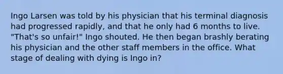 Ingo Larsen was told by his physician that his terminal diagnosis had progressed rapidly, and that he only had 6 months to live. "That's so unfair!" Ingo shouted. He then began brashly berating his physician and the other staff members in the office. What stage of dealing with dying is Ingo in?