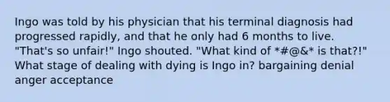 Ingo was told by his physician that his terminal diagnosis had progressed rapidly, and that he only had 6 months to live. "That's so unfair!" Ingo shouted. "What kind of *#@&* is that?!" What stage of dealing with dying is Ingo in? bargaining denial anger acceptance