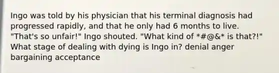 Ingo was told by his physician that his terminal diagnosis had progressed rapidly, and that he only had 6 months to live. "That's so unfair!" Ingo shouted. "What kind of *#@&* is that?!" What stage of dealing with dying is Ingo in? denial anger bargaining acceptance