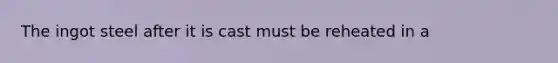 The ingot steel after it is cast must be reheated in a