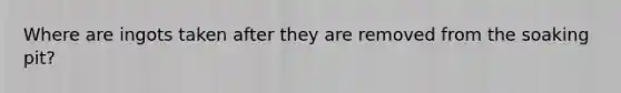 Where are ingots taken after they are removed from the soaking pit?
