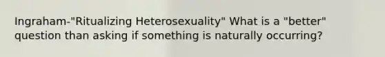 Ingraham-"Ritualizing Heterosexuality" What is a "better" question than asking if something is naturally occurring?