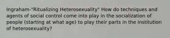 Ingraham-"Ritualizing Heterosexuality" How do techniques and agents of social control come into play in the socialization of people (starting at what age) to play their parts in the institution of heterosexuality?