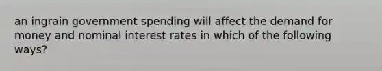 an ingrain government spending will affect the demand for money and nominal interest rates in which of the following ways?