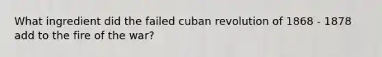 What ingredient did the failed cuban revolution of 1868 - 1878 add to the fire of the war?