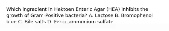 Which ingredient in Hektoen Enteric Agar (HEA) inhibits the growth of Gram-Positive bacteria? A. Lactose B. Bromophenol blue C. Bile salts D. Ferric ammonium sulfate