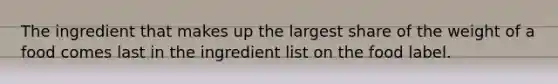 The ingredient that makes up the largest share of the weight of a food comes last in the ingredient list on the food label.