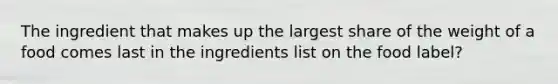 The ingredient that makes up the largest share of the weight of a food comes last in the ingredients list on the food label?