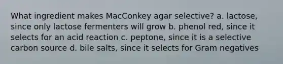 What ingredient makes MacConkey agar selective? a. lactose, since only lactose fermenters will grow b. phenol red, since it selects for an acid reaction c. peptone, since it is a selective carbon source d. bile salts, since it selects for Gram negatives