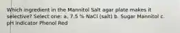 Which ingredient in the Mannitol Salt agar plate makes it selective? Select one: a. 7.5 % NaCl (salt) b. Sugar Mannitol c. pH indicator Phenol Red