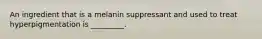 An ingredient that is a melanin suppressant and used to treat hyperpigmentation is _________.