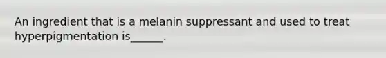 An ingredient that is a melanin suppressant and used to treat hyperpigmentation is______.