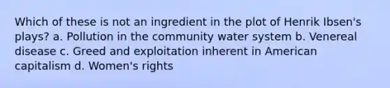 Which of these is not an ingredient in the plot of Henrik Ibsen's plays? a. Pollution in the community water system b. Venereal disease c. Greed and exploitation inherent in American capitalism d. Women's rights