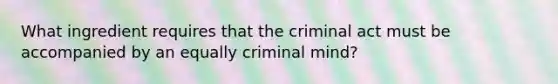 What ingredient requires that the criminal act must be accompanied by an equally criminal mind?