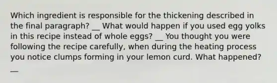 Which ingredient is responsible for the thickening described in the final paragraph? __ What would happen if you used egg yolks in this recipe instead of whole eggs? __ You thought you were following the recipe carefully, when during the heating process you notice clumps forming in your lemon curd. What happened? __