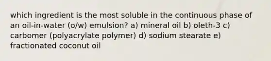 which ingredient is the most soluble in the continuous phase of an oil-in-water (o/w) emulsion? a) mineral oil b) oleth-3 c) carbomer (polyacrylate polymer) d) sodium stearate e) fractionated coconut oil