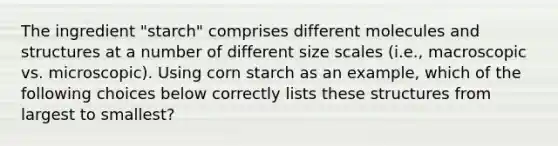 The ingredient "starch" comprises different molecules and structures at a number of different size scales (i.e., macroscopic vs. microscopic). Using corn starch as an example, which of the following choices below correctly lists these structures from largest to smallest?