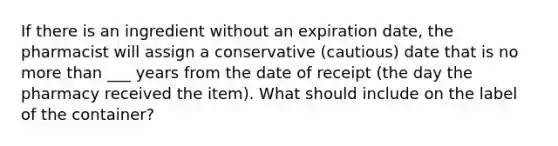 If there is an ingredient without an expiration date, the pharmacist will assign a conservative (cautious) date that is no more than ___ years from the date of receipt (the day the pharmacy received the item). What should include on the label of the container?