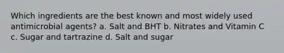 Which ingredients are the best known and most widely used antimicrobial agents? a. Salt and BHT b. Nitrates and Vitamin C c. Sugar and tartrazine d. Salt and sugar