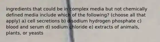 ingredients that could be in complex media but not chemically defined media include which of the following? (choose all that apply) a) cell secretions b) disodium hydrogen phosphate c) blood and serum d) sodium chloride e) extracts of animals, plants, or yeasts