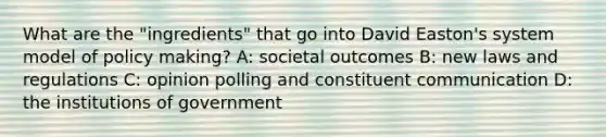 What are the "ingredients" that go into David Easton's system model of policy making? A: societal outcomes B: new laws and regulations C: opinion polling and constituent communication D: the institutions of government