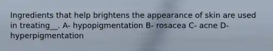 Ingredients that help brightens the appearance of skin are used in treating__. A- hypopigmentation B- rosacea C- acne D- hyperpigmentation