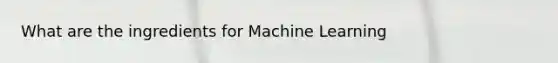 What are the ingredients for Machine Learning