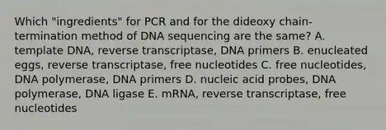 Which "ingredients" for PCR and for the dideoxy chain-termination method of DNA sequencing are the same? A. template DNA, reverse transcriptase, DNA primers B. enucleated eggs, reverse transcriptase, free nucleotides C. free nucleotides, DNA polymerase, DNA primers D. nucleic acid probes, DNA polymerase, DNA ligase E. mRNA, reverse transcriptase, free nucleotides