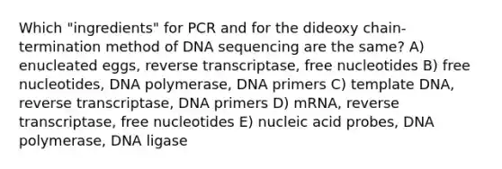 Which "ingredients" for PCR and for the dideoxy chain-termination method of DNA sequencing are the same? A) enucleated eggs, reverse transcriptase, free nucleotides B) free nucleotides, DNA polymerase, DNA primers C) template DNA, reverse transcriptase, DNA primers D) mRNA, reverse transcriptase, free nucleotides E) nucleic acid probes, DNA polymerase, DNA ligase