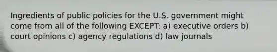 Ingredients of public policies for the U.S. government might come from all of the following EXCEPT: a) executive orders b) court opinions c) agency regulations d) law journals