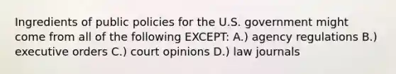 Ingredients of public policies for the U.S. government might come from all of the following EXCEPT: A.) agency regulations B.) executive orders C.) court opinions D.) law journals