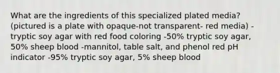 What are the ingredients of this specialized plated media? (pictured is a plate with opaque-not transparent- red media) -tryptic soy agar with red food coloring -50% tryptic soy agar, 50% sheep blood -mannitol, table salt, and phenol red pH indicator -95% tryptic soy agar, 5% sheep blood