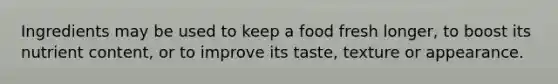 Ingredients may be used to keep a food fresh longer, to boost its nutrient content, or to improve its taste, texture or appearance.
