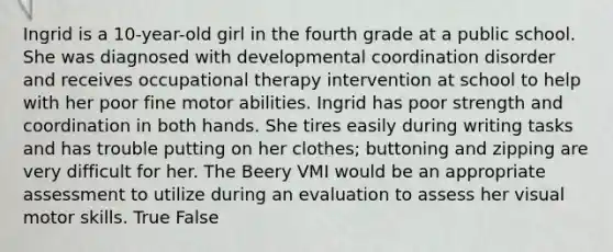 Ingrid is a 10-year-old girl in the fourth grade at a public school. She was diagnosed with developmental coordination disorder and receives occupational therapy intervention at school to help with her poor fine motor abilities. Ingrid has poor strength and coordination in both hands. She tires easily during writing tasks and has trouble putting on her clothes; buttoning and zipping are very difficult for her. The Beery VMI would be an appropriate assessment to utilize during an evaluation to assess her visual motor skills. True False